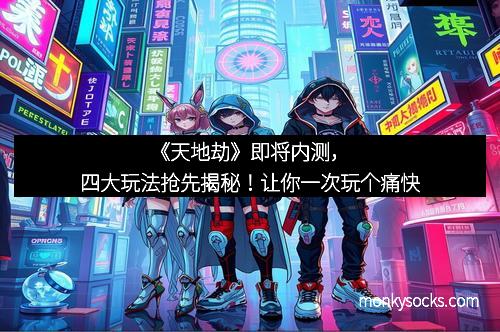 《天地劫》即将内测，四大玩法抢先揭秘！让你一次玩个痛快